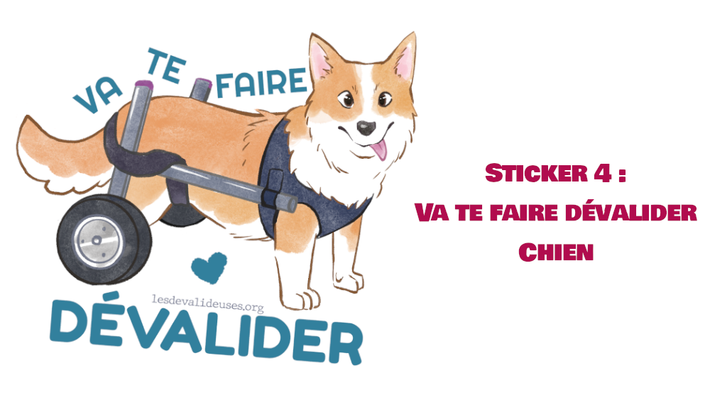 Sticker 4 : Chien Dévalideur  Un petit chien handicapé Corgi. Un support à roulettes soutient son arrière-train paralysé. Il nous regarde en louchant, sa petite langue dépasse sur le côté. Il a un air naïf et réjoui, et dit “Va te faire dévalider” avec un petit coeur.